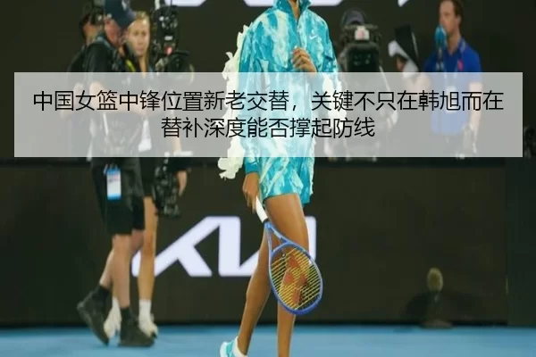 中国女篮中锋位置新老交替，关键不只在韩旭而在替补深度能否撑起防线